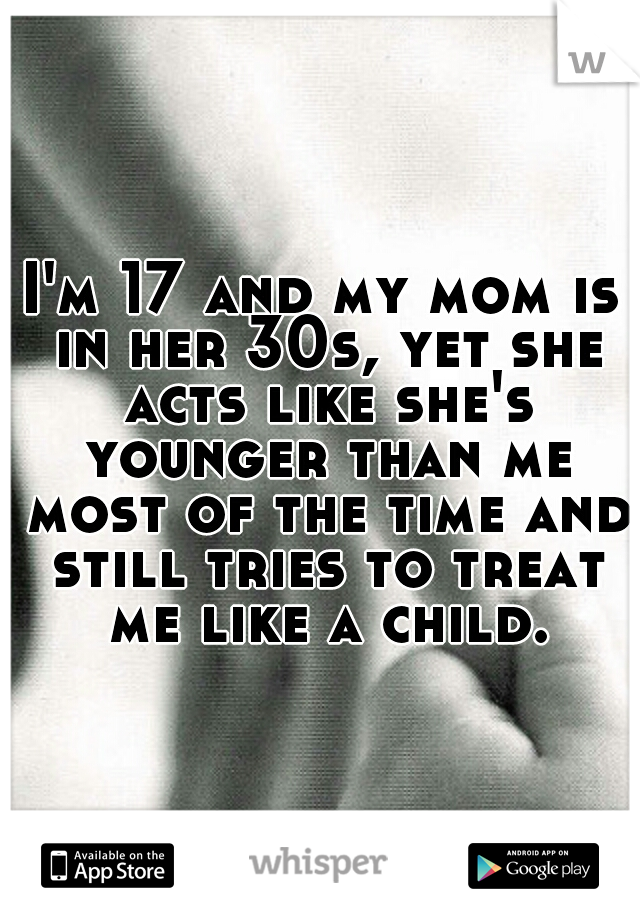 I'm 17 and my mom is in her 30s, yet she acts like she's younger than me most of the time and still tries to treat me like a child.