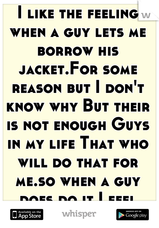 I like the feeling when a guy lets me borrow his jacket.For some reason but I don't know why But their is not enough Guys in my life That who will do that for me.so when a guy does do it I feel special