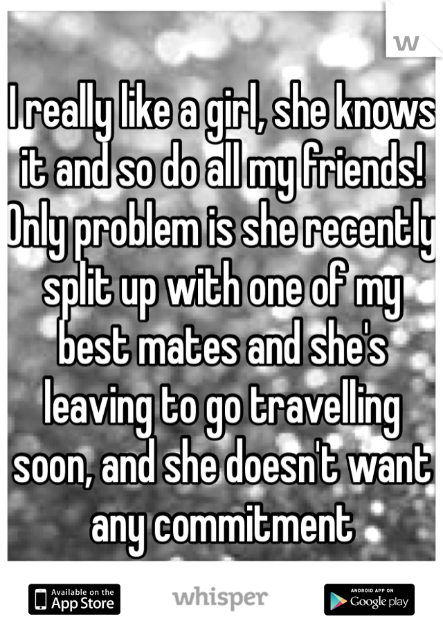 I really like a girl, she knows it and so do all my friends! Only problem is she recently split up with one of my best mates and she's leaving to go travelling soon, and she doesn't want any commitment