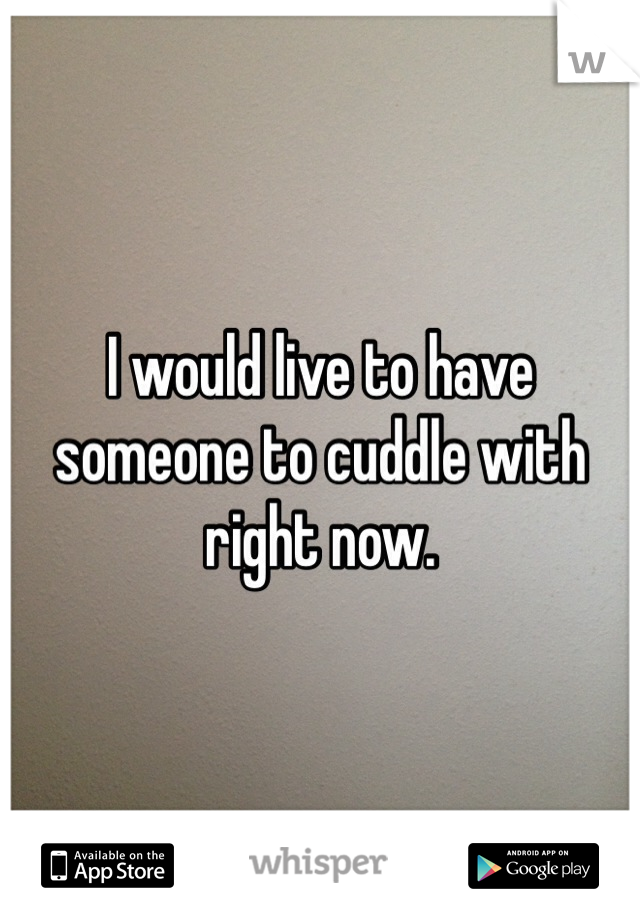I would live to have someone to cuddle with right now. 