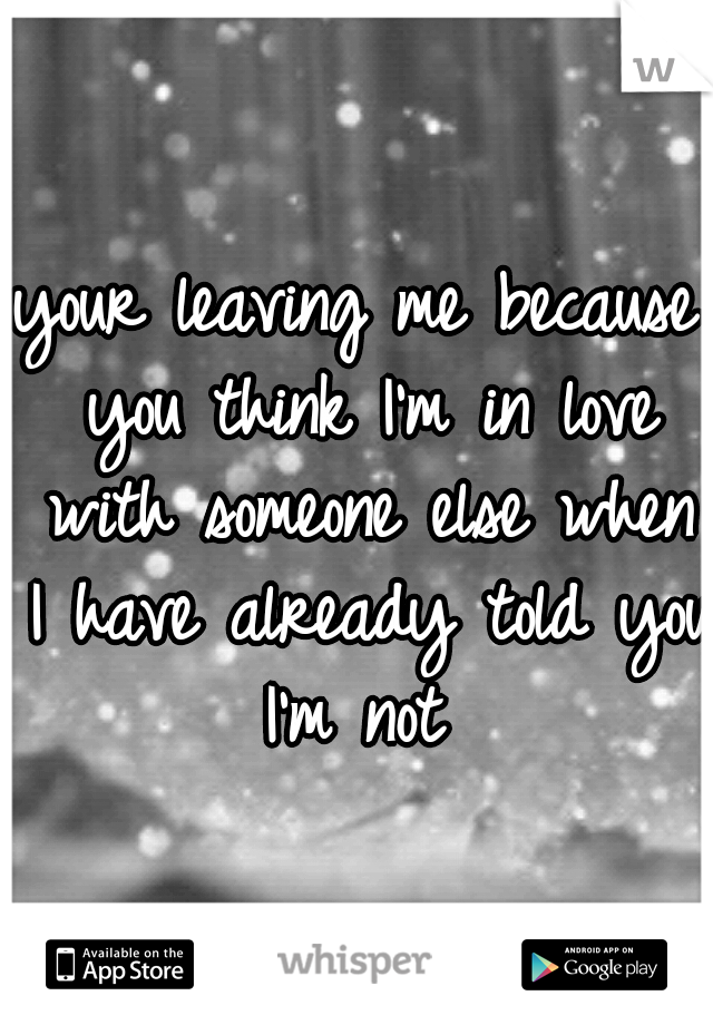 your leaving me because you think I'm in love with someone else when I have already told you I'm not 