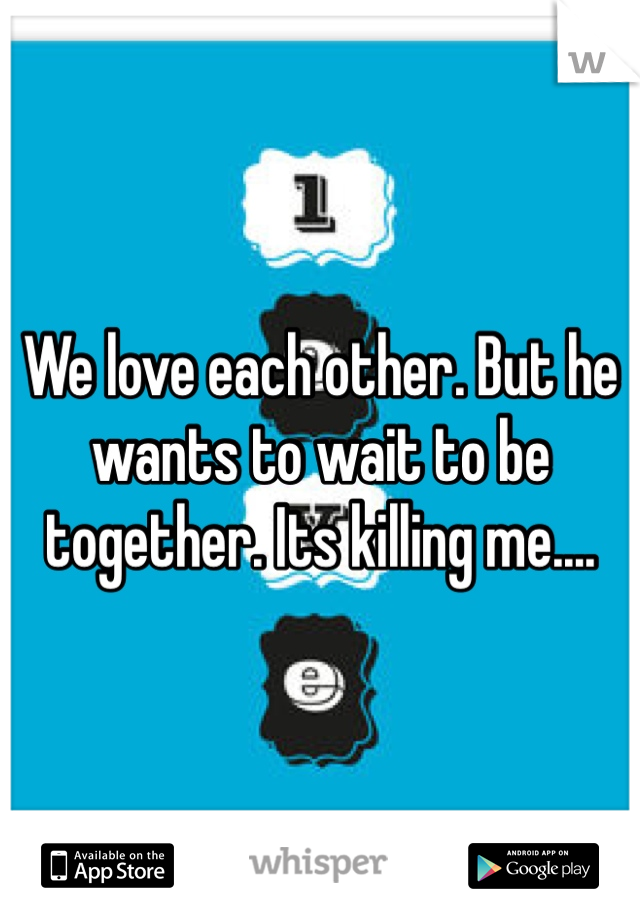 We love each other. But he wants to wait to be together. Its killing me....