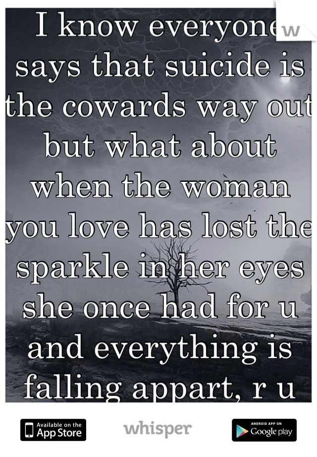 I know everyone says that suicide is the cowards way out but what about when the woman you love has lost the sparkle in her eyes she once had for u and everything is falling appart, r u still a coward?