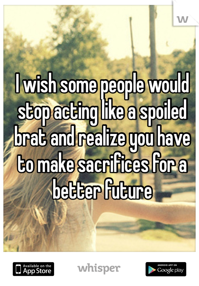 I wish some people would stop acting like a spoiled brat and realize you have to make sacrifices for a better future