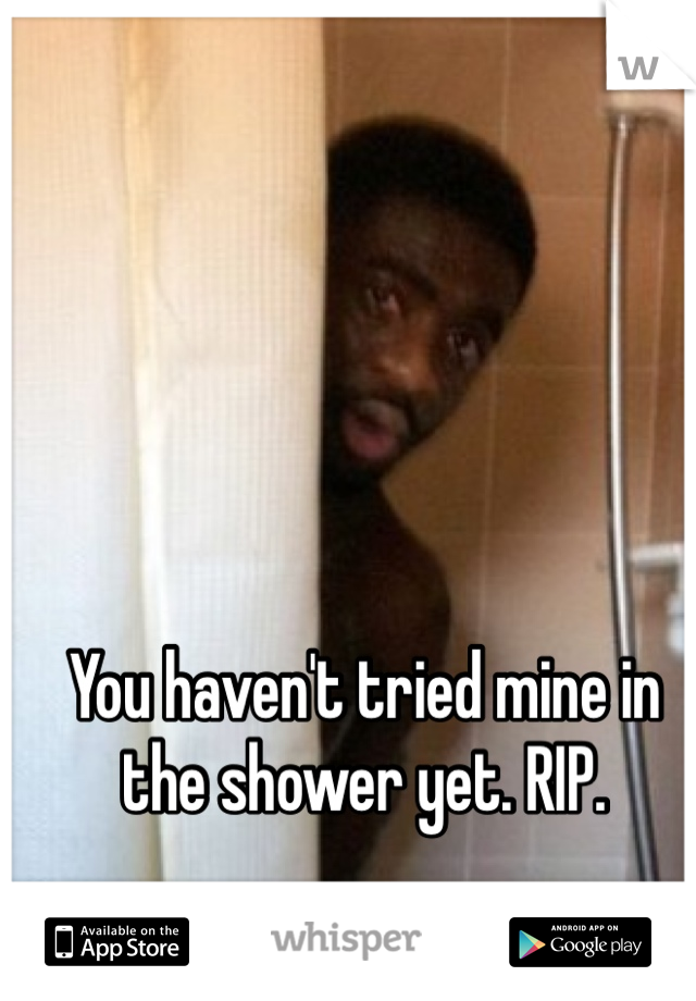 You haven't tried mine in the shower yet. RIP. 