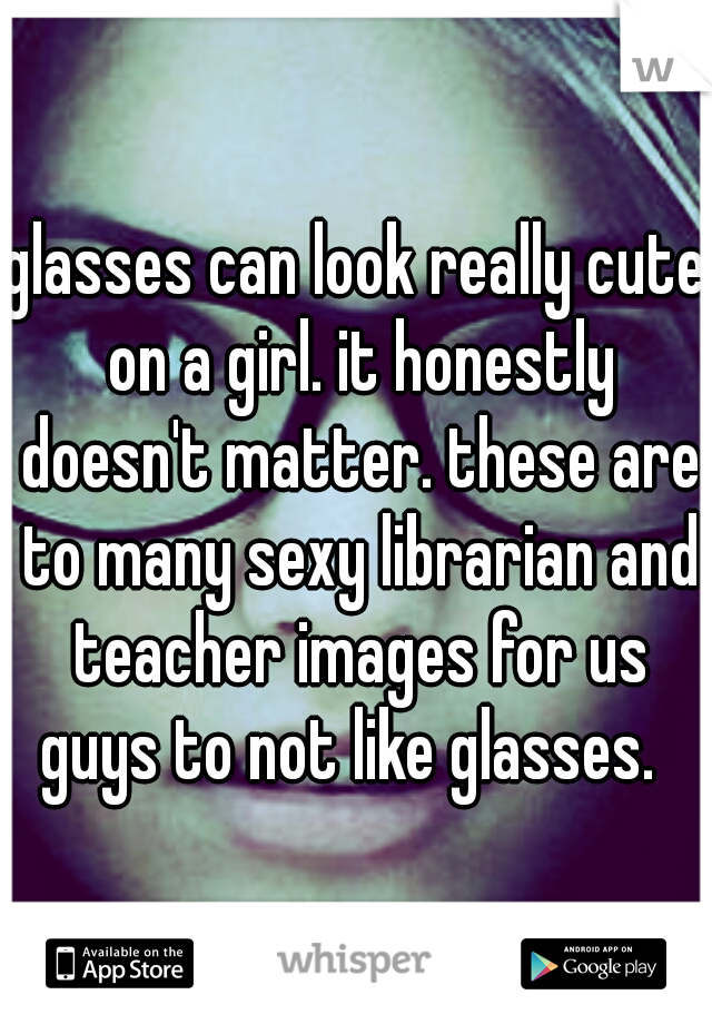 glasses can look really cute on a girl. it honestly doesn't matter. these are to many sexy librarian and teacher images for us guys to not like glasses.  
