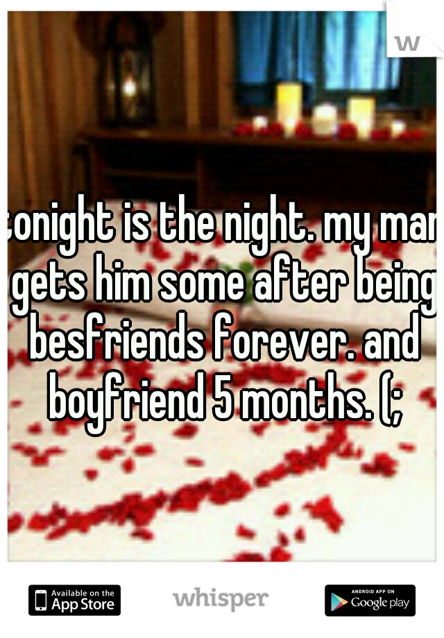tonight is the night. my man gets him some after being besfriends forever. and boyfriend 5 months. (;