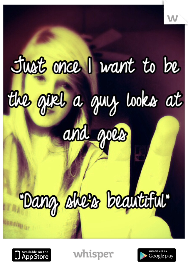 Just once I want to be the girl a guy looks at and goes

"Dang she's beautiful"