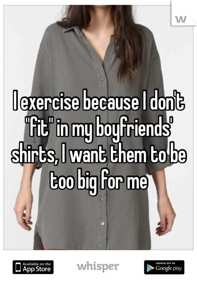 I exercise because I don't "fit" in my boyfriends' shirts, I want them to be too big for me