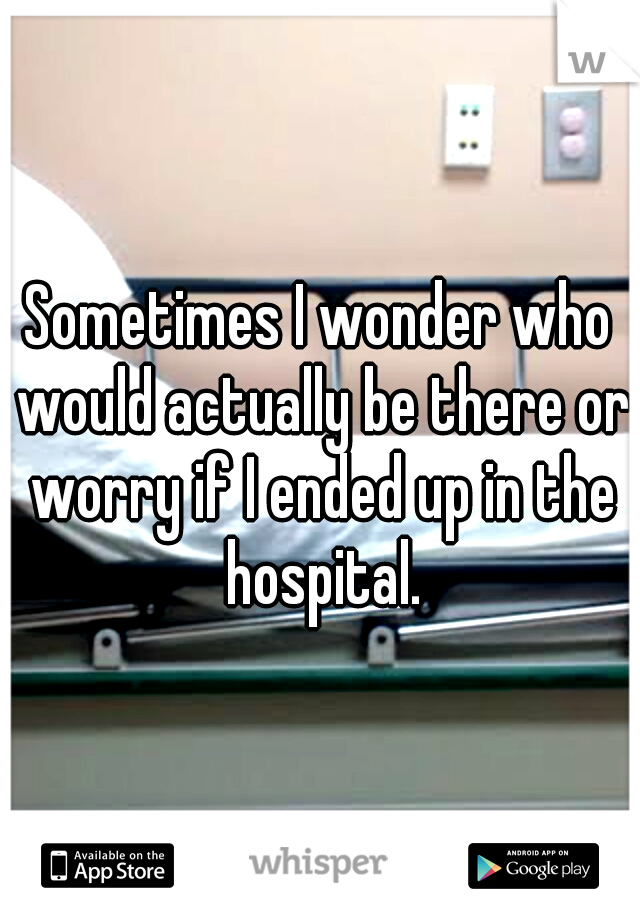 Sometimes I wonder who would actually be there or worry if I ended up in the hospital.
