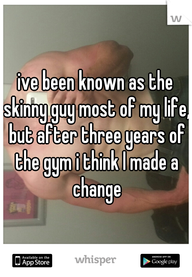 ive been known as the skinny guy most of my life, but after three years of the gym i think I made a change