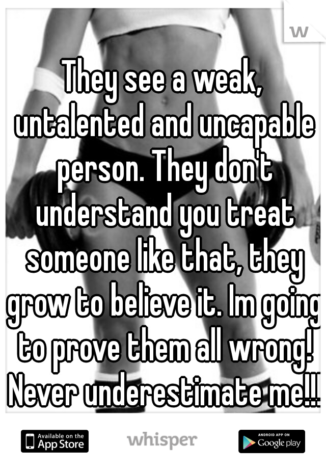 They see a weak, untalented and uncapable person. They don't understand you treat someone like that, they grow to believe it. Im going to prove them all wrong! Never underestimate me!!! 