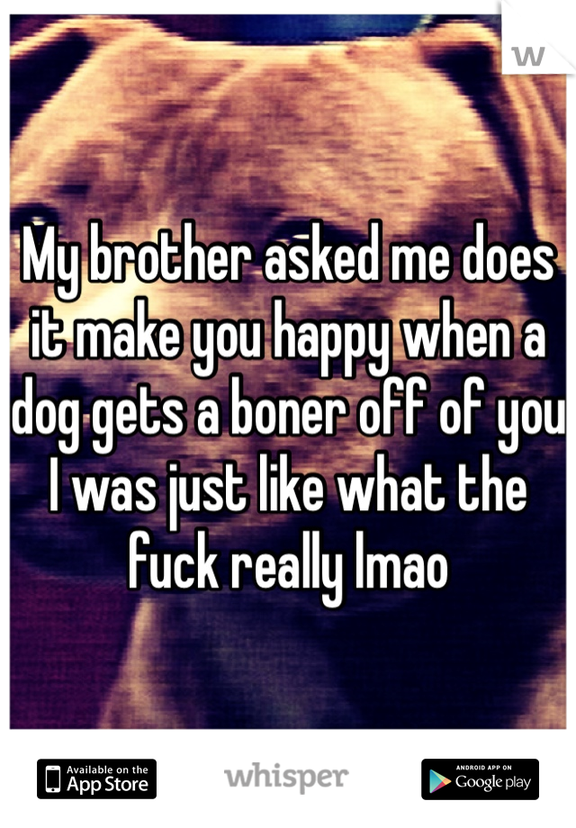 My brother asked me does it make you happy when a dog gets a boner off of you I was just like what the fuck really lmao