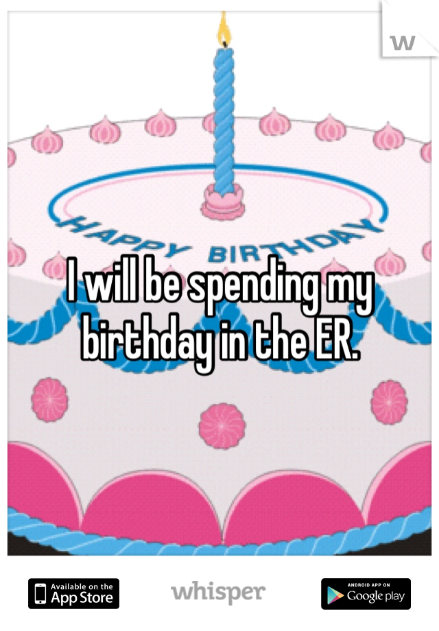 I will be spending my birthday in the ER. 