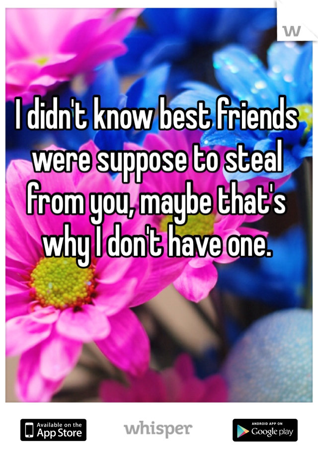 I didn't know best friends were suppose to steal from you, maybe that's why I don't have one. 