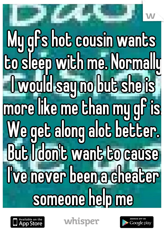 My gfs hot cousin wants to sleep with me. Normally I would say no but she is more like me than my gf is. We get along alot better. But I don't want to cause I've never been a cheater someone help me