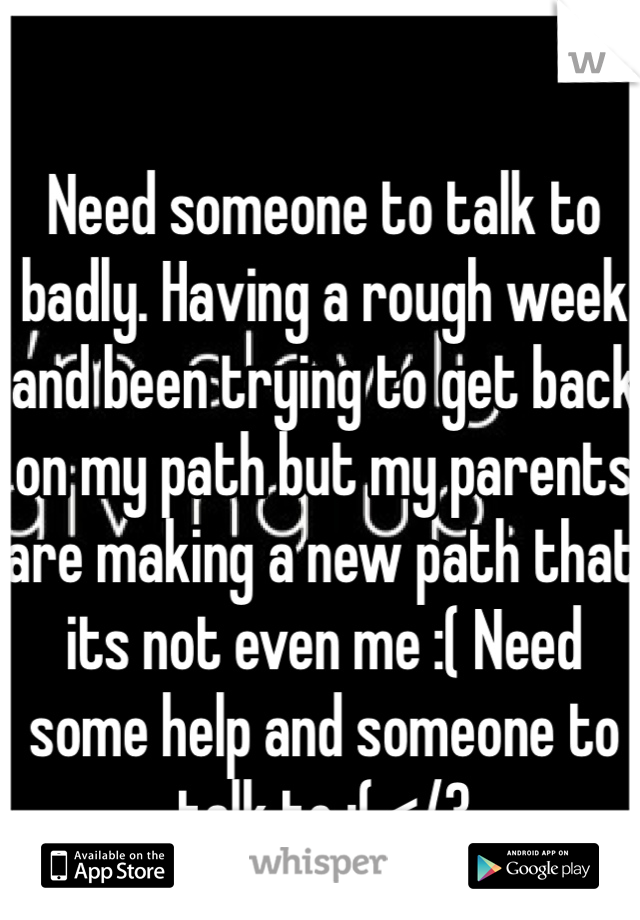 Need someone to talk to badly. Having a rough week and been trying to get back on my path but my parents are making a new path that its not even me :( Need some help and someone to talk to :( </3