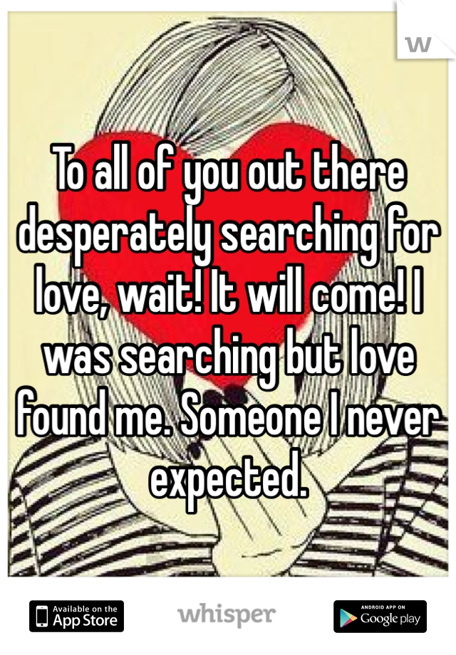 To all of you out there desperately searching for love, wait! It will come! I was searching but love found me. Someone I never expected. 