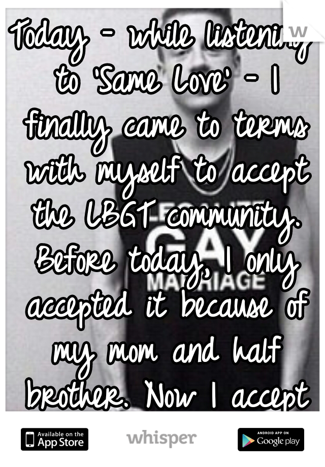 Today - while listening to 'Same Love' - I finally came to terms with myself to accept the LBGT community. Before today, I only accepted it because of my mom and half brother. Now I accept everyone.