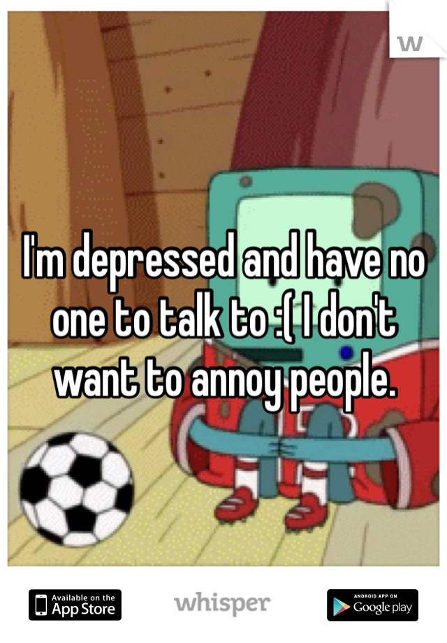 I'm depressed and have no one to talk to :( I don't want to annoy people. 