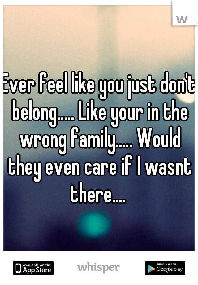 Ever feel like you just don't belong..... Like your in the wrong family..... Would they even care if I wasnt there.... 