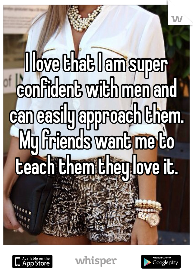 I love that I am super confident with men and can easily approach them. My friends want me to teach them they love it. 