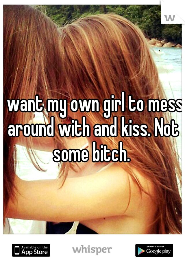 I want my own girl to mess around with and kiss. Not some bitch. 