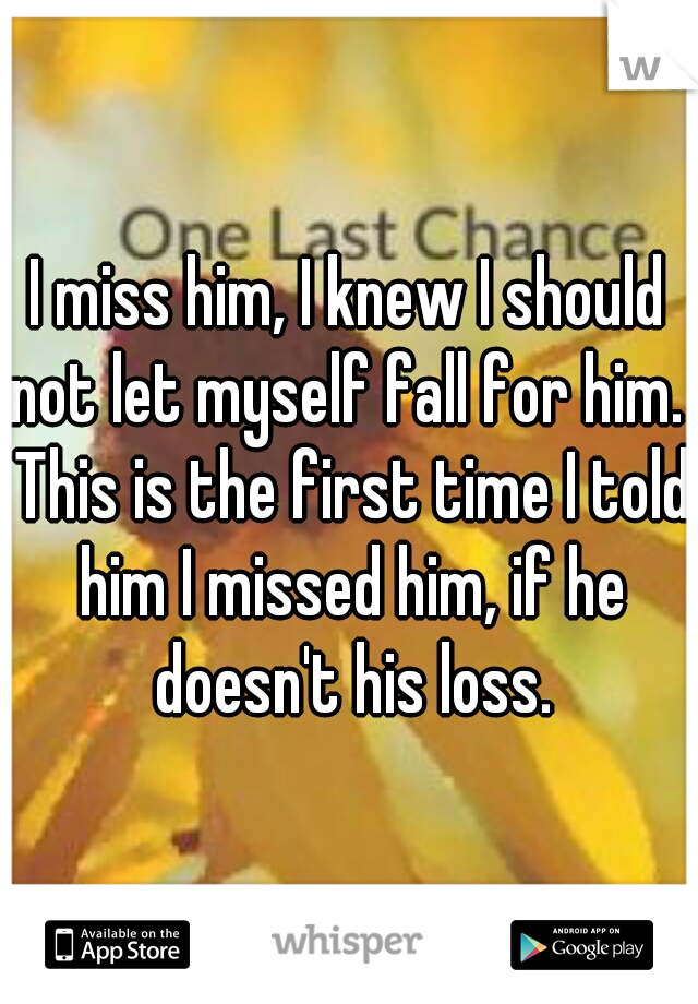 I miss him, I knew I should not let myself fall for him.  This is the first time I told him I missed him, if he doesn't his loss.
