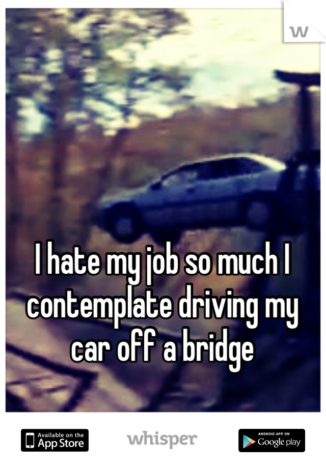 I hate my job so much I contemplate driving my car off a bridge 

Just so I don't have too go 