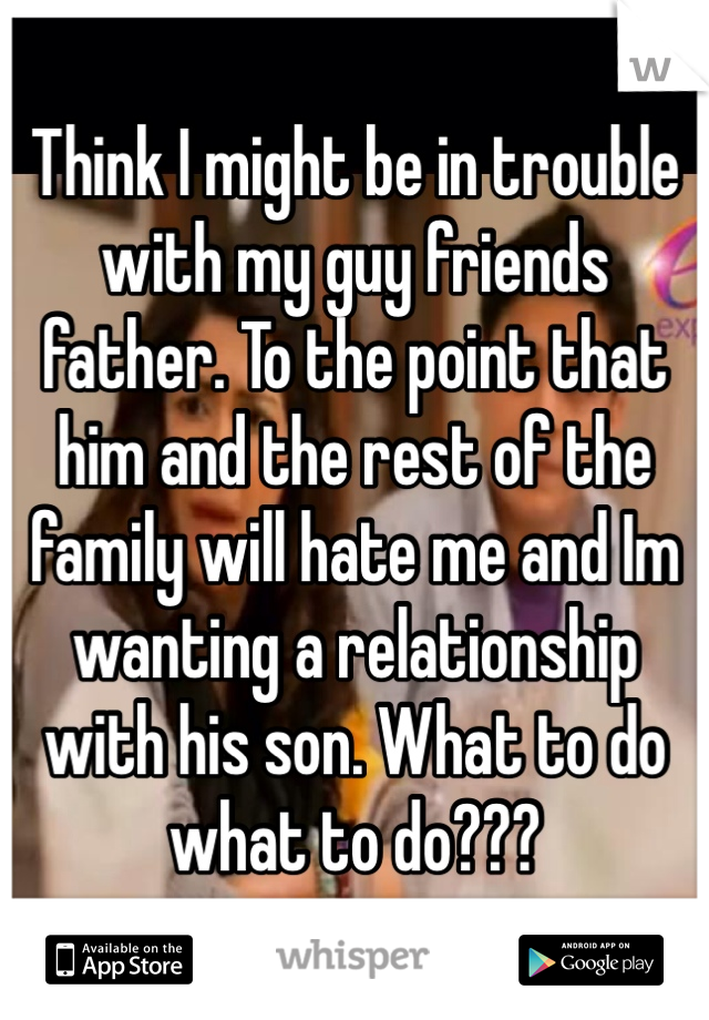 Think I might be in trouble with my guy friends father. To the point that him and the rest of the family will hate me and Im wanting a relationship with his son. What to do what to do???