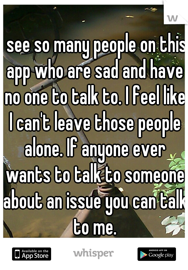 I see so many people on this app who are sad and have no one to talk to. I feel like I can't leave those people alone. If anyone ever wants to talk to someone about an issue you can talk to me.