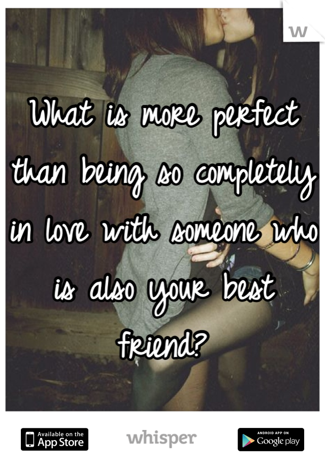 What is more perfect than being so completely in love with someone who is also your best friend?