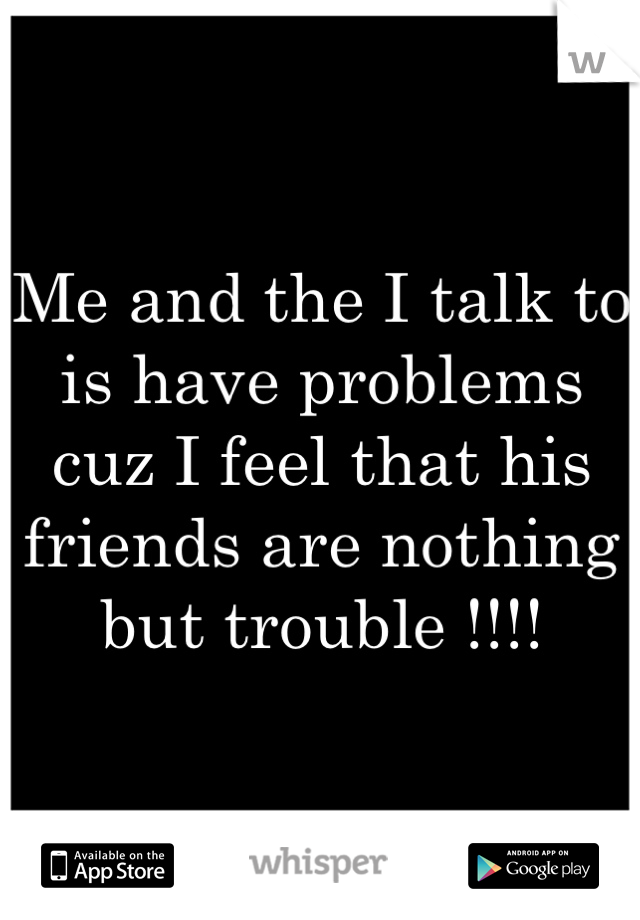 Me and the I talk to is have problems cuz I feel that his friends are nothing but trouble !!!!