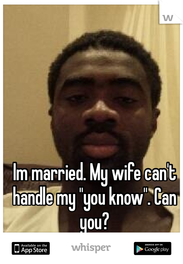 Im married. My wife can't handle my "you know". Can you? 
