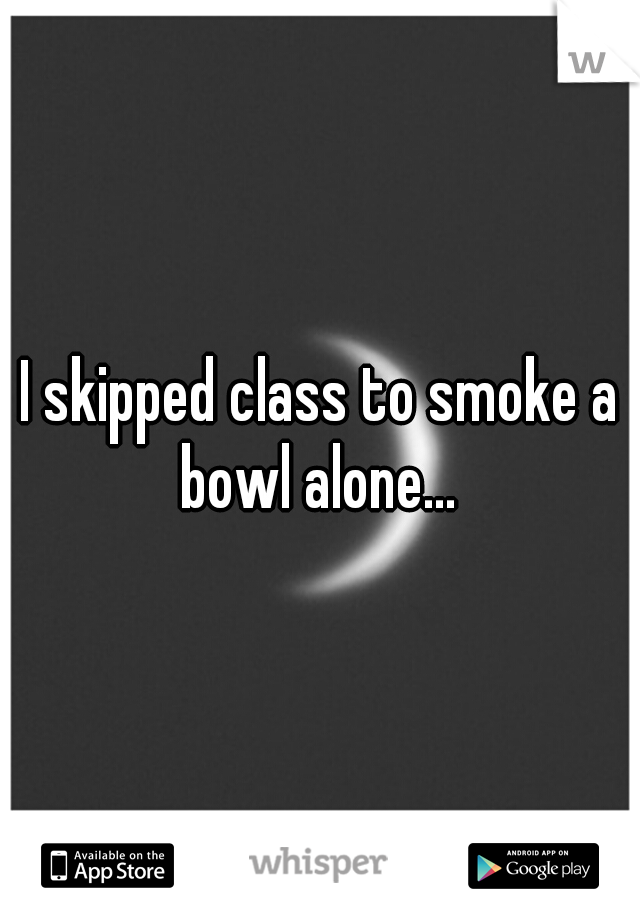 I skipped class to smoke a bowl alone... 