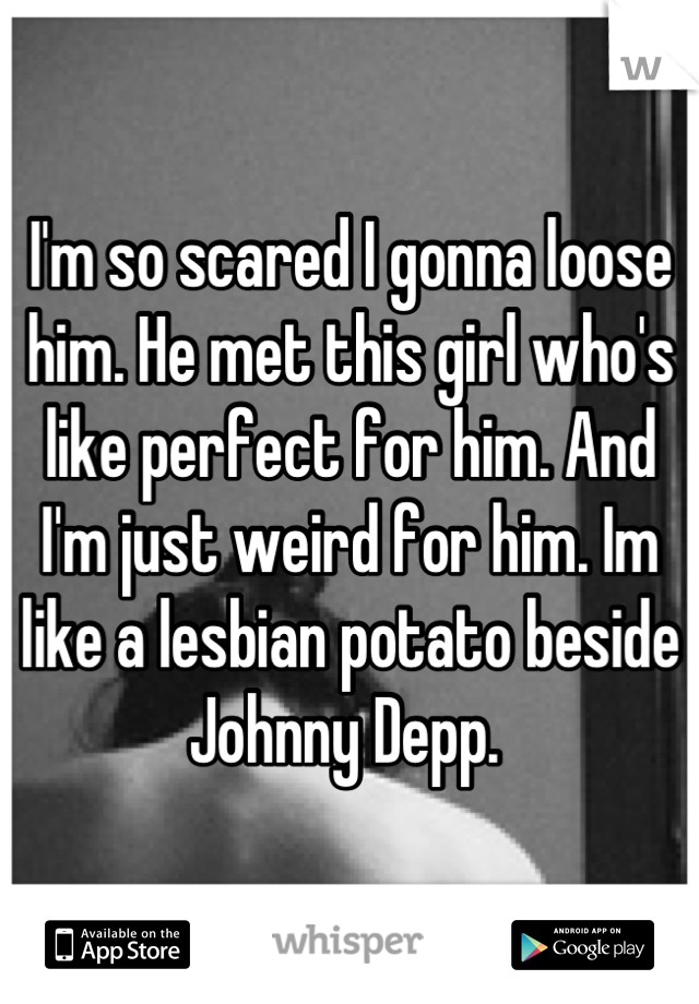 I'm so scared I gonna loose him. He met this girl who's like perfect for him. And I'm just weird for him. Im like a lesbian potato beside Johnny Depp. 