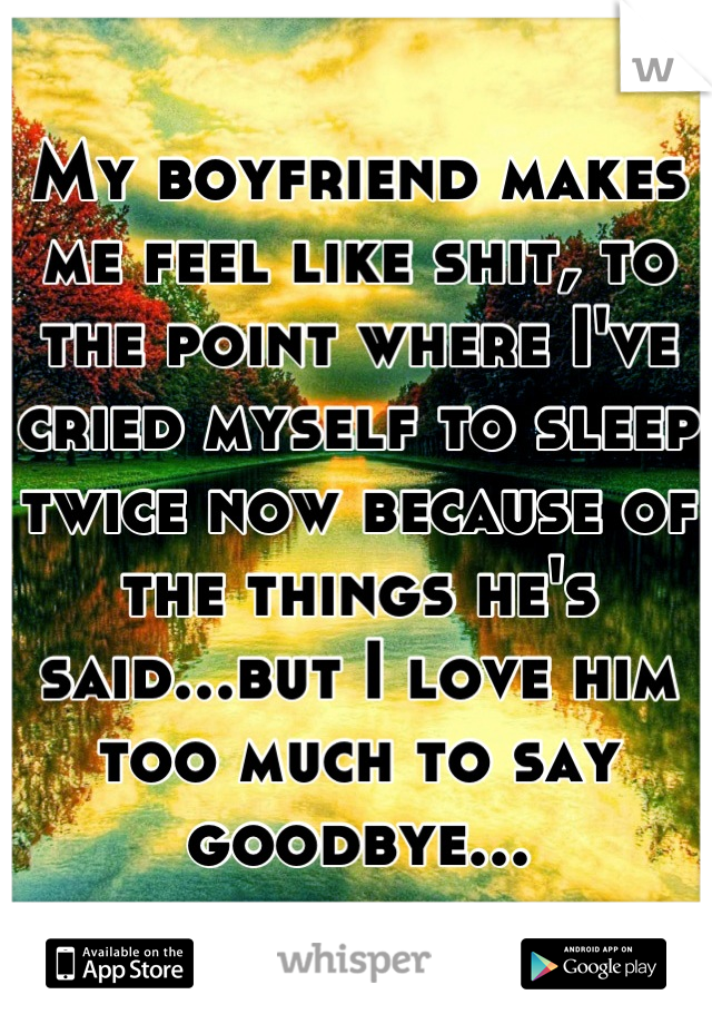 My boyfriend makes me feel like shit, to the point where I've cried myself to sleep twice now because of the things he's said...but I love him too much to say goodbye...
