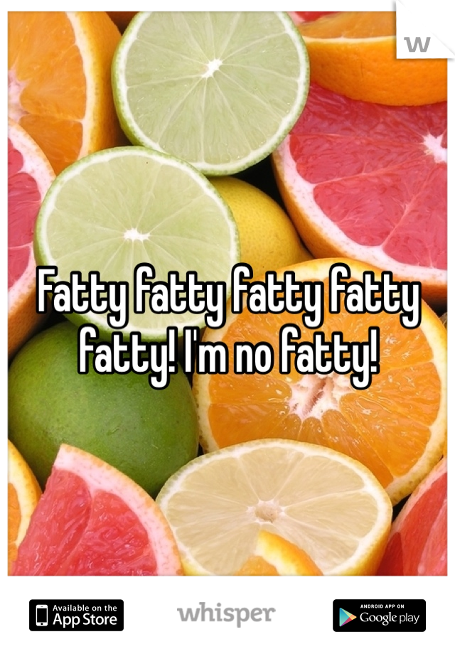 Fatty fatty fatty fatty fatty! I'm no fatty! 