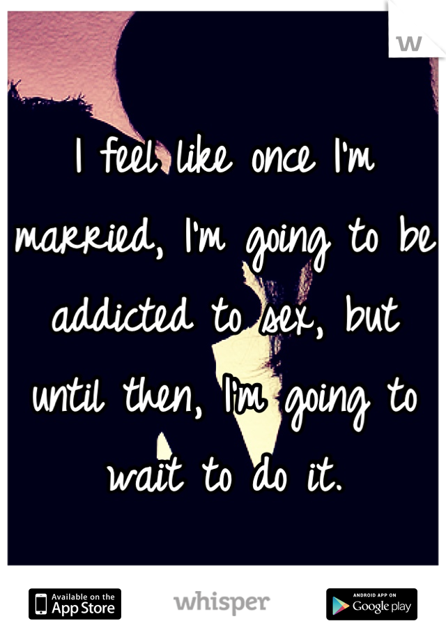 I feel like once I'm married, I'm going to be addicted to sex, but until then, I'm going to wait to do it.