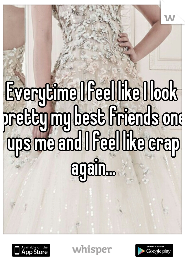 Everytime I feel like I look pretty my best friends one ups me and I feel like crap again...