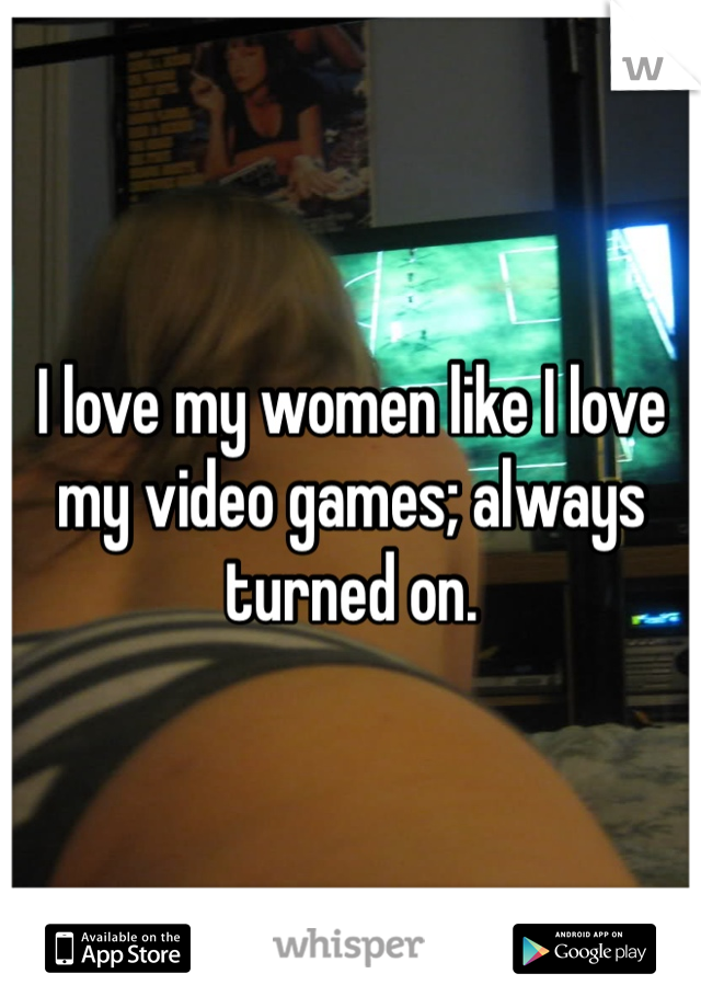 I love my women like I love my video games; always turned on. 