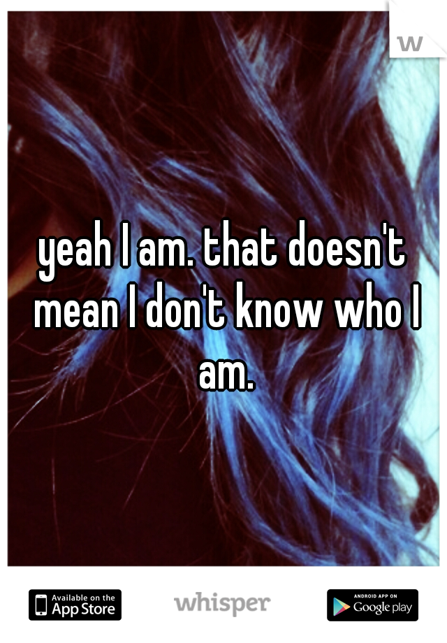 yeah I am. that doesn't mean I don't know who I am.