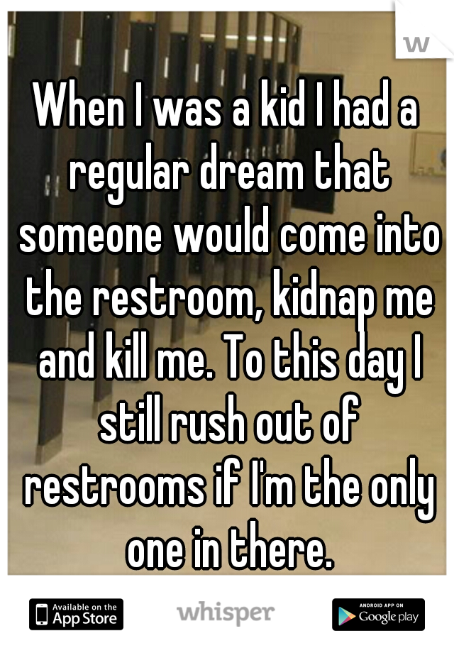 When I was a kid I had a regular dream that someone would come into the restroom, kidnap me and kill me. To this day I still rush out of restrooms if I'm the only one in there.