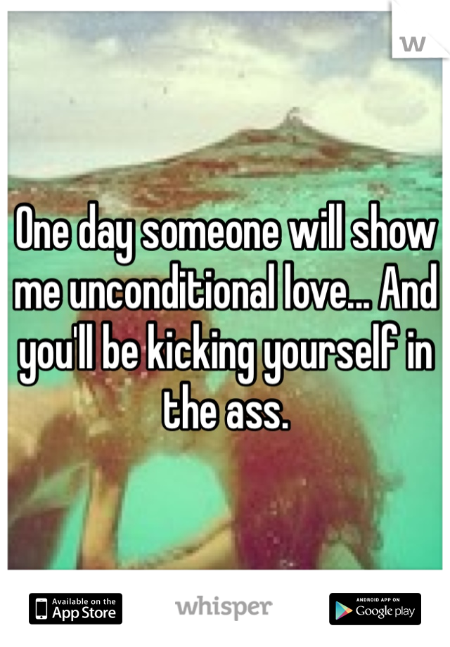 One day someone will show me unconditional love... And you'll be kicking yourself in the ass. 