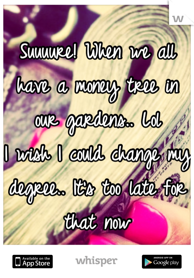 Suuuure! When we all have a money tree in our gardens.. Lol 
I wish I could change my degree.. It's too late for that now
