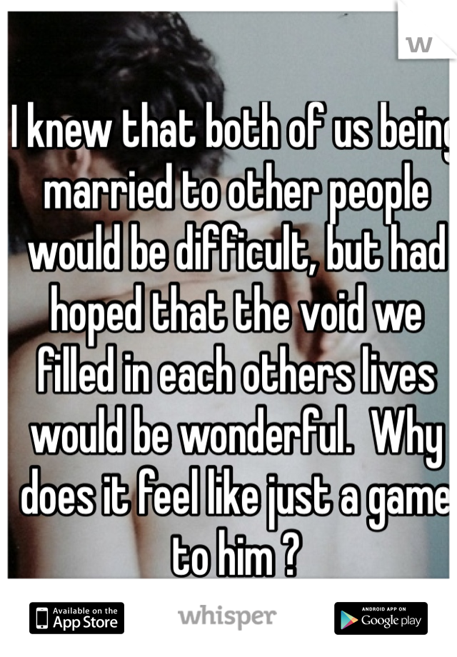 I knew that both of us being married to other people would be difficult, but had hoped that the void we filled in each others lives would be wonderful.  Why  does it feel like just a game to him ?