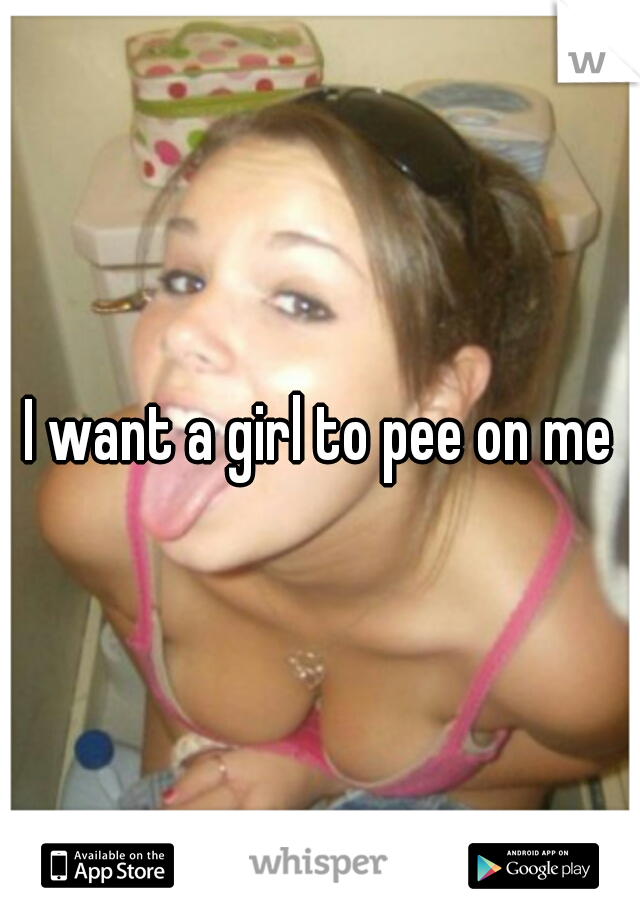 I want a girl to pee on me