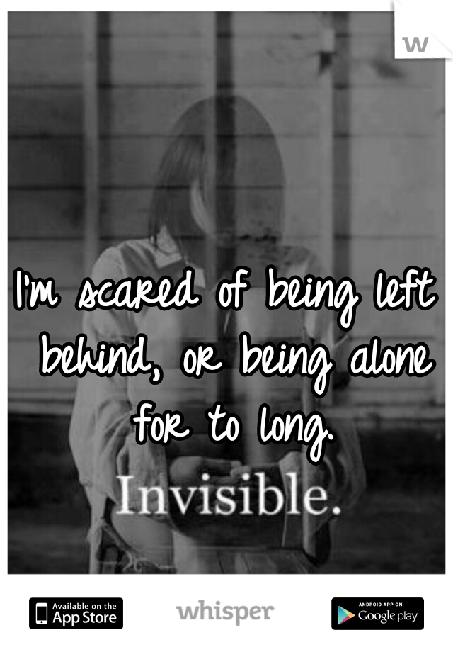 I'm scared of being left behind, or being alone for to long.