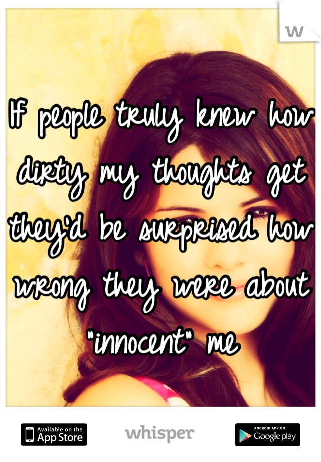 If people truly knew how dirty my thoughts get they'd be surprised how wrong they were about "innocent" me