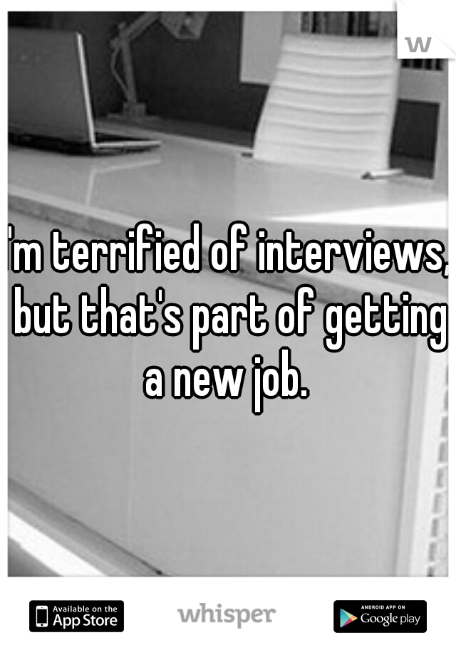 I'm terrified of interviews, but that's part of getting a new job. 